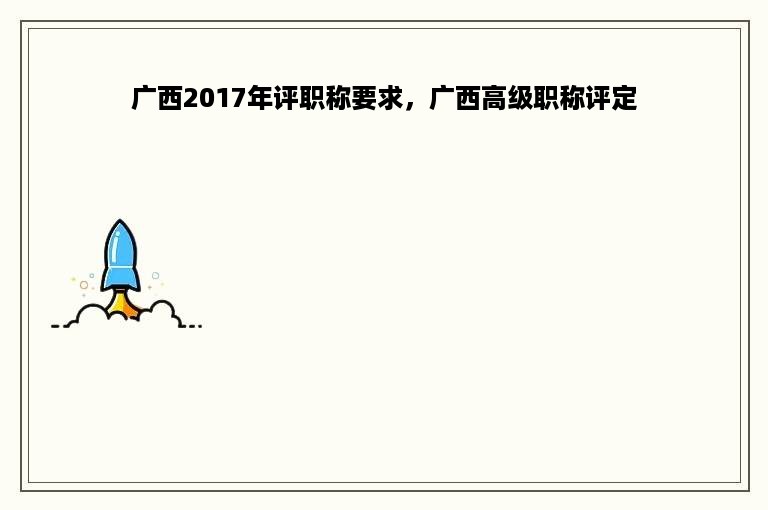 广西2017年评职称要求，广西高级职称评定