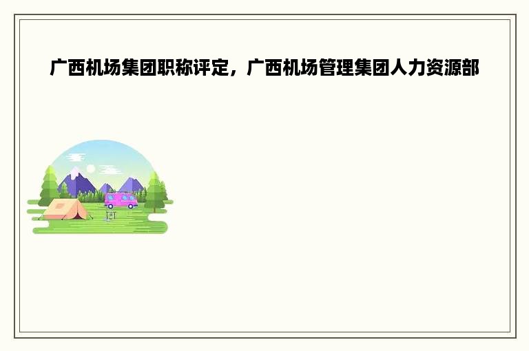 广西机场集团职称评定，广西机场管理集团人力资源部
