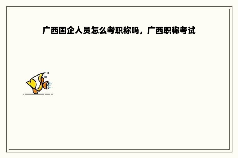 广西国企人员怎么考职称吗，广西职称考试