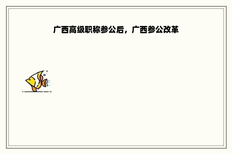 广西高级职称参公后，广西参公改革