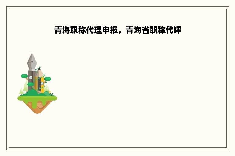 青海职称代理申报，青海省职称代评