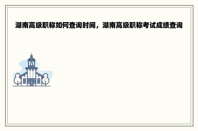 湖南高级职称如何查询时间，湖南高级职称考试成绩查询
