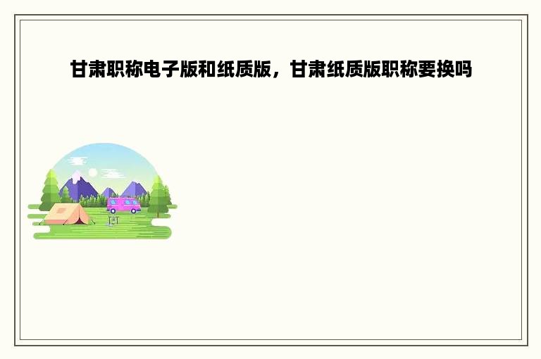 甘肃职称电子版和纸质版，甘肃纸质版职称要换吗