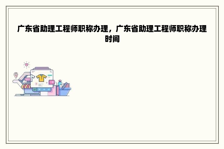 广东省助理工程师职称办理，广东省助理工程师职称办理时间