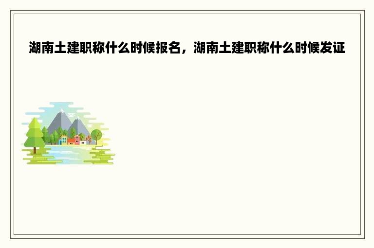 湖南土建职称什么时候报名，湖南土建职称什么时候发证