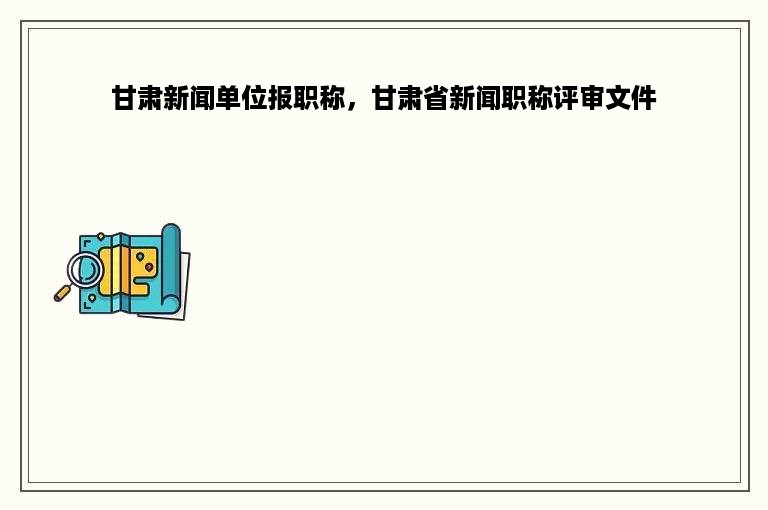 甘肃新闻单位报职称，甘肃省新闻职称评审文件