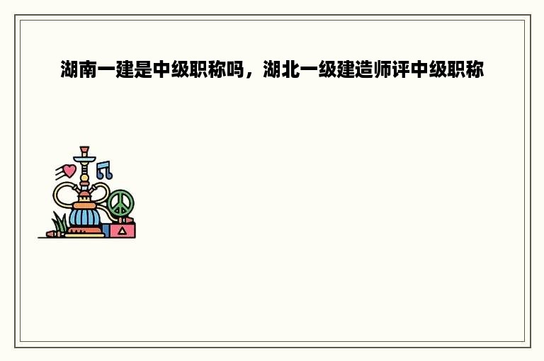 湖南一建是中级职称吗，湖北一级建造师评中级职称