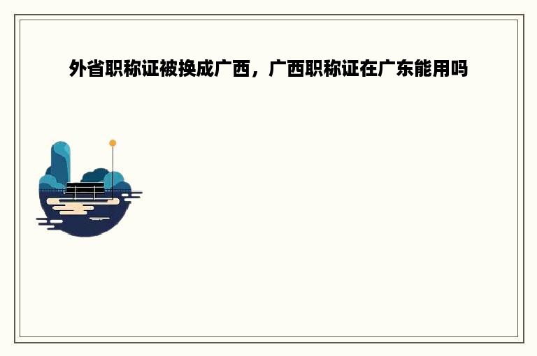 外省职称证被换成广西，广西职称证在广东能用吗