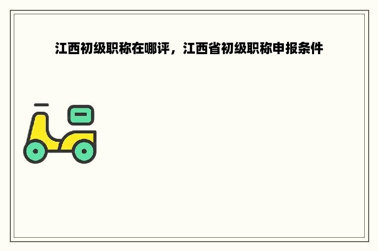 江西初级职称在哪评，江西省初级职称申报条件