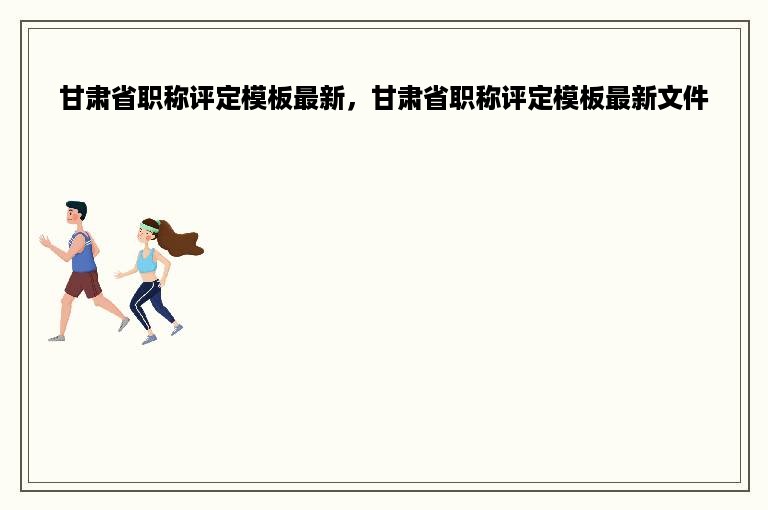 甘肃省职称评定模板最新，甘肃省职称评定模板最新文件