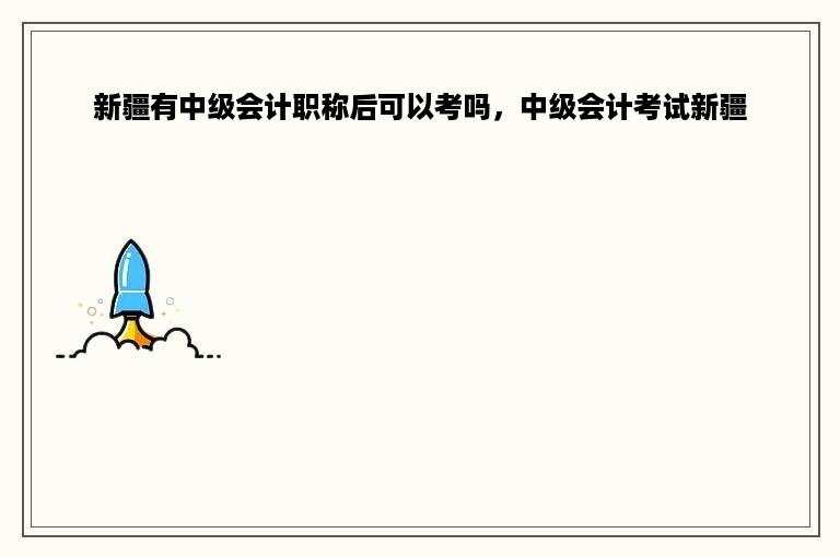 新疆有中级会计职称后可以考吗，中级会计考试新疆