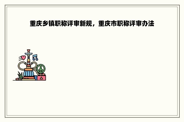 重庆乡镇职称评审新规，重庆市职称评审办法