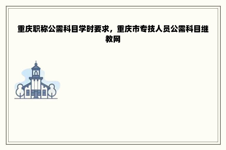 重庆职称公需科目学时要求，重庆市专技人员公需科目继教网