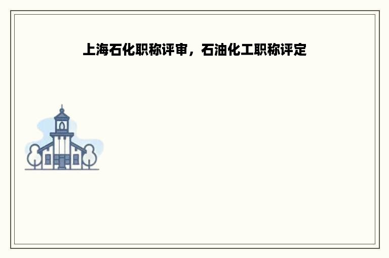 上海石化职称评审，石油化工职称评定