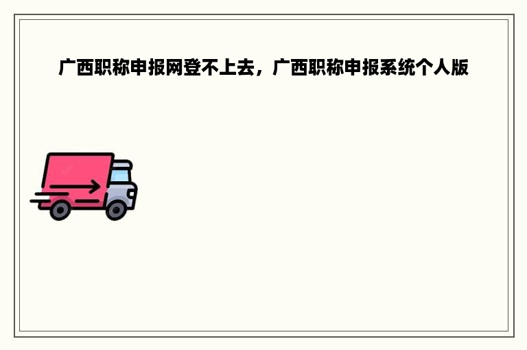 广西职称申报网登不上去，广西职称申报系统个人版