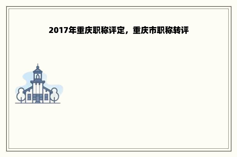 2017年重庆职称评定，重庆市职称转评