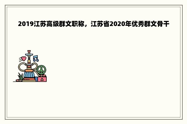 2019江苏高级群文职称，江苏省2020年优秀群文骨干