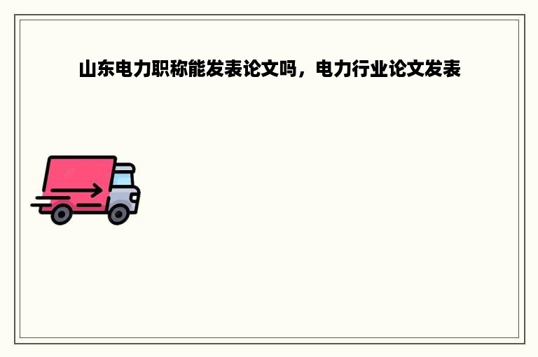 山东电力职称能发表论文吗，电力行业论文发表