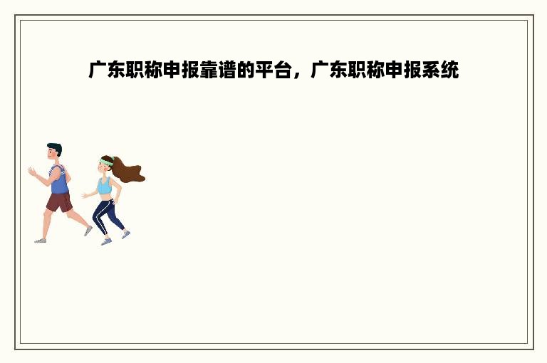 广东职称申报靠谱的平台，广东职称申报系统