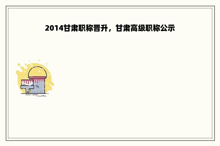 2014甘肃职称晋升，甘肃高级职称公示