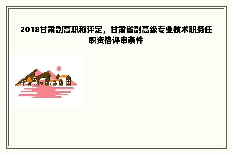 2018甘肃副高职称评定，甘肃省副高级专业技术职务任职资格评审条件