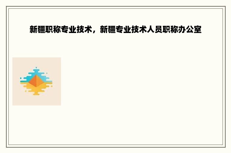 新疆职称专业技术，新疆专业技术人员职称办公室