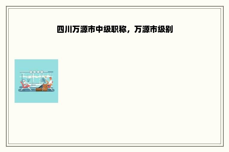 四川万源市中级职称，万源市级别