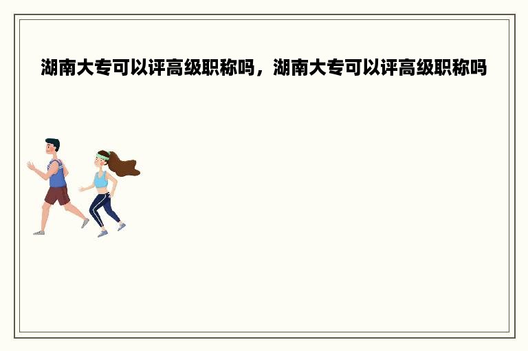 湖南大专可以评高级职称吗，湖南大专可以评高级职称吗