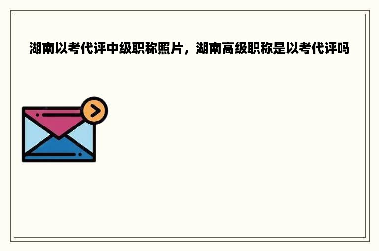 湖南以考代评中级职称照片，湖南高级职称是以考代评吗