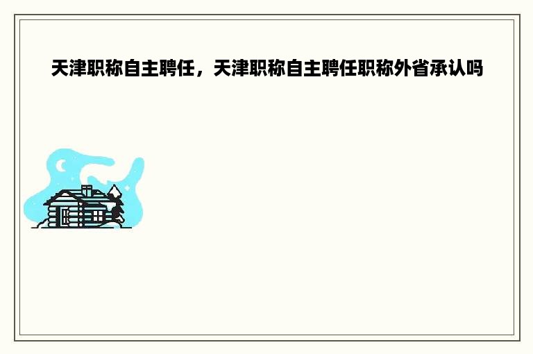 天津职称自主聘任，天津职称自主聘任职称外省承认吗