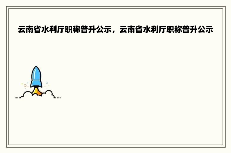 云南省水利厅职称普升公示，云南省水利厅职称普升公示