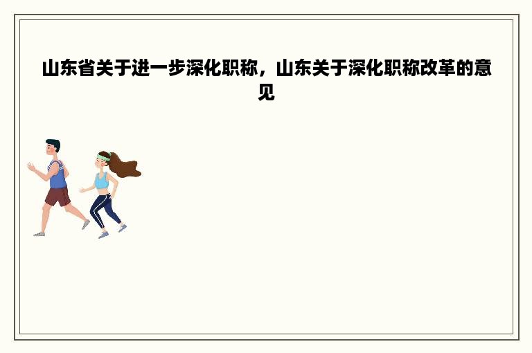山东省关于进一步深化职称，山东关于深化职称改革的意见