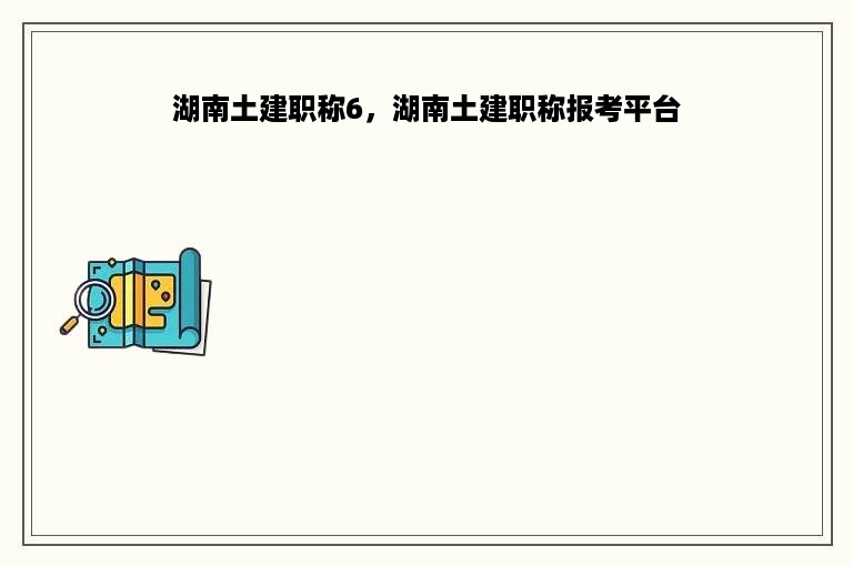 湖南土建职称6，湖南土建职称报考平台