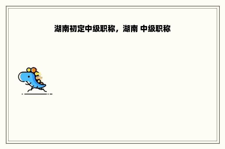 湖南初定中级职称，湖南 中级职称
