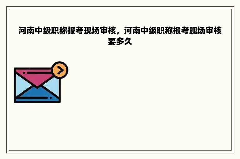 河南中级职称报考现场审核，河南中级职称报考现场审核要多久