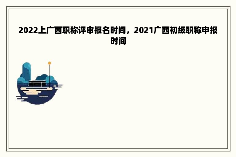 2022上广西职称评审报名时间，2021广西初级职称申报时间
