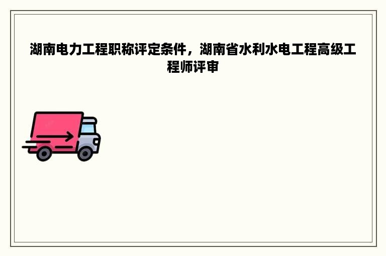 湖南电力工程职称评定条件，湖南省水利水电工程高级工程师评审