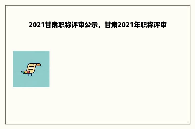 2021甘肃职称评审公示，甘肃2021年职称评审