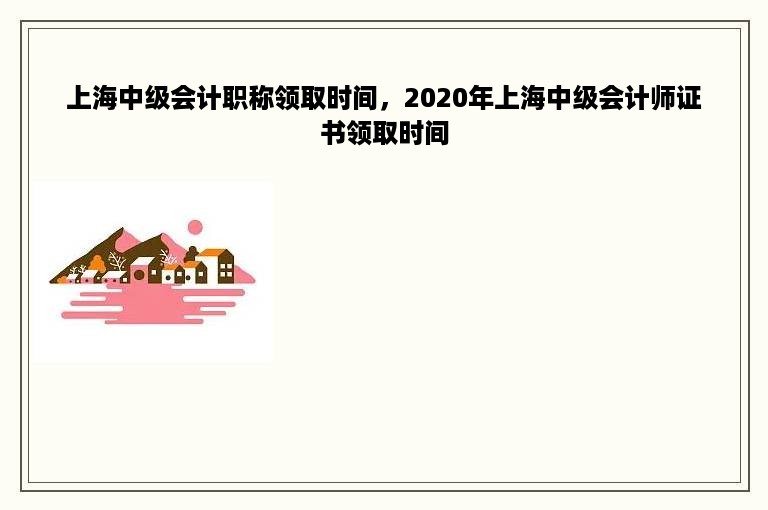 上海中级会计职称领取时间，2020年上海中级会计师证书领取时间