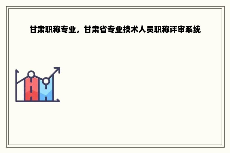 甘肃职称专业，甘肃省专业技术人员职称评审系统