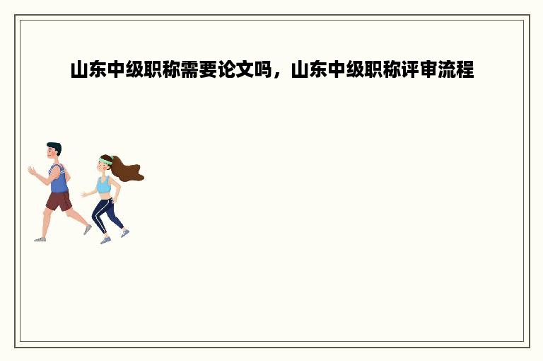 山东中级职称需要论文吗，山东中级职称评审流程
