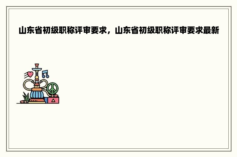 山东省初级职称评审要求，山东省初级职称评审要求最新