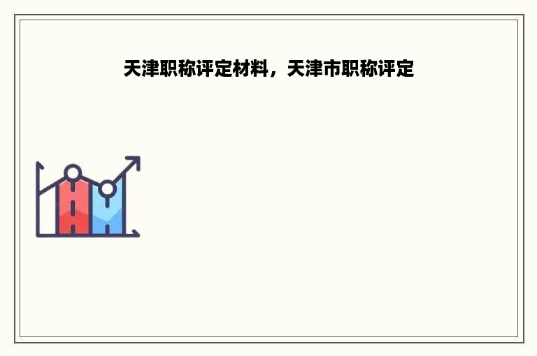 天津职称评定材料，天津市职称评定