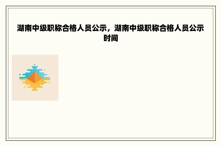 湖南中级职称合格人员公示，湖南中级职称合格人员公示时间