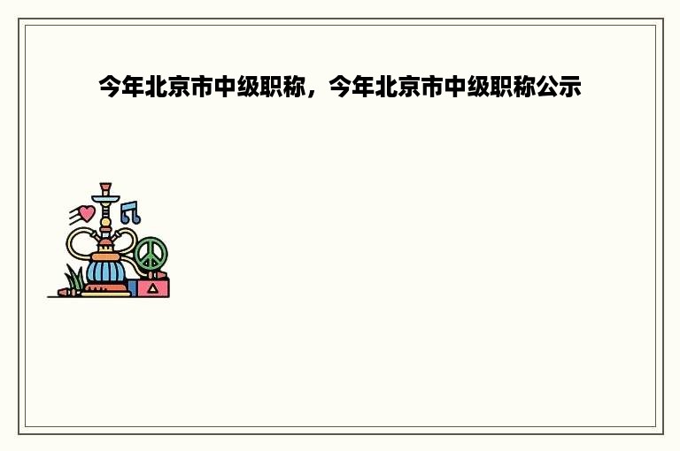 今年北京市中级职称，今年北京市中级职称公示