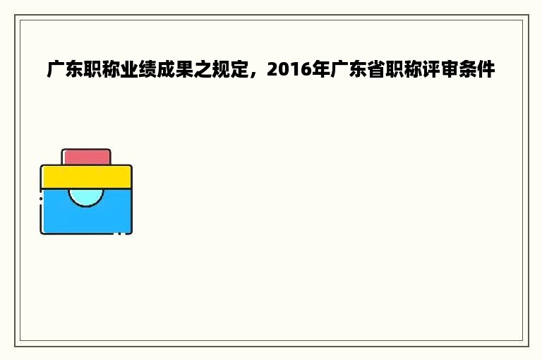 广东职称业绩成果之规定，2016年广东省职称评审条件