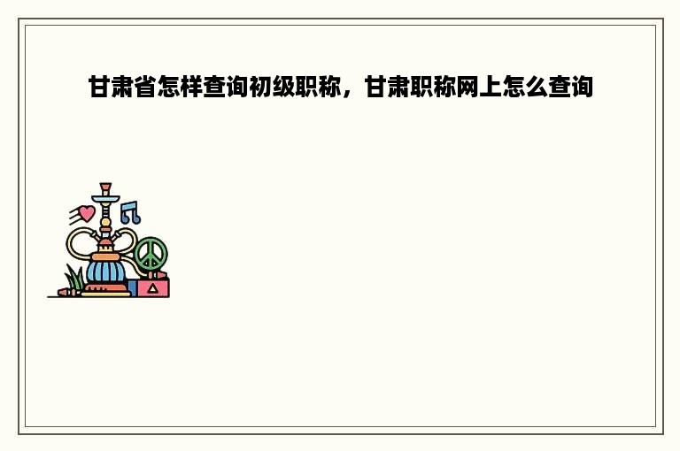 甘肃省怎样查询初级职称，甘肃职称网上怎么查询