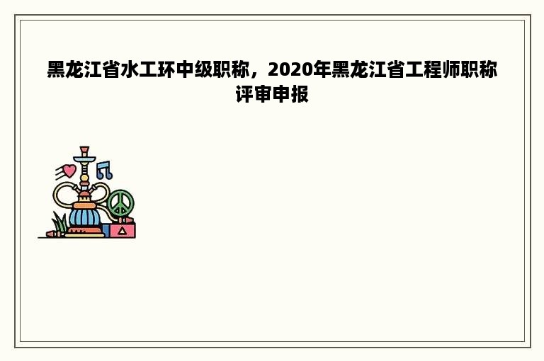 黑龙江省水工环中级职称，2020年黑龙江省工程师职称评审申报