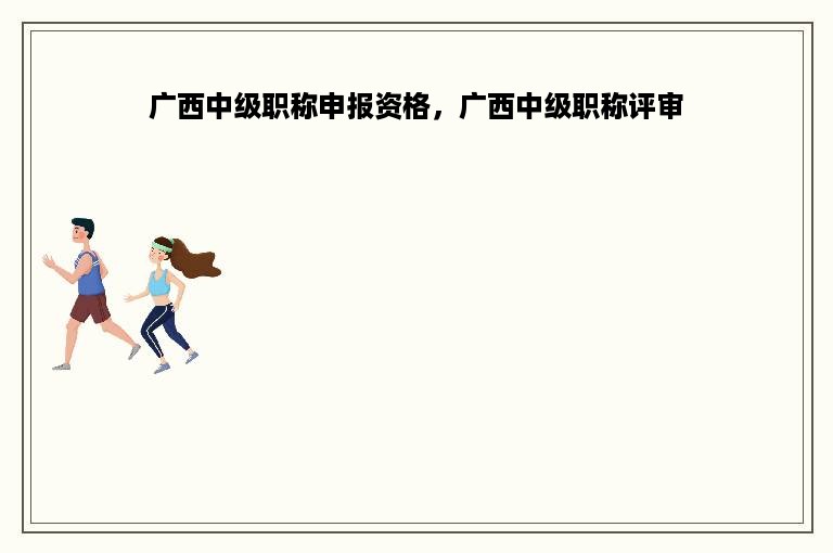 广西中级职称申报资格，广西中级职称评审