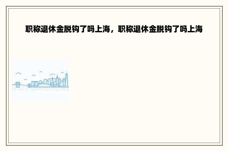 职称退休金脱钩了吗上海，职称退休金脱钩了吗上海